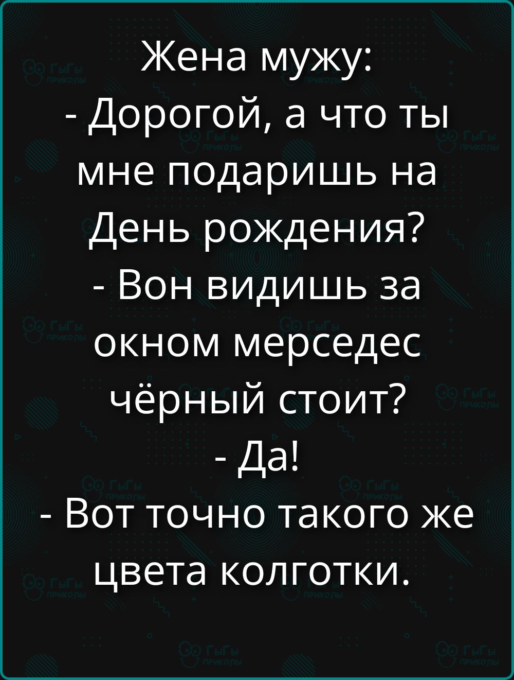 Жена мужу:
- Дорогой, а что ты мне подаришь на День рождения?
- Вон видишь за окном мерседес чёрный стоит?
- Да!
- Вот точно такого же цвета колготки.