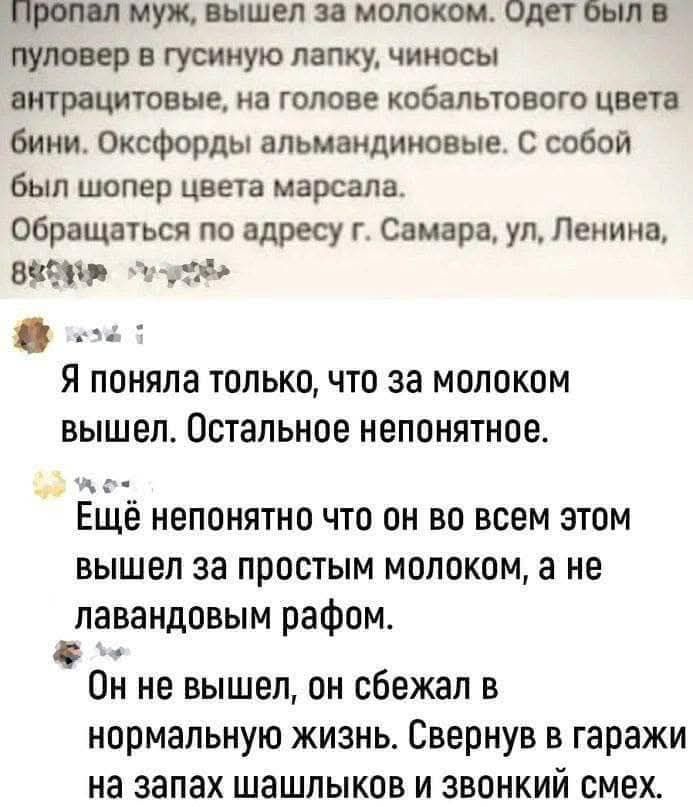 Пропал муж, вышел за молоком. Одет был в пуловер в гусиную лапку, чиносы антрацитовые, на голове кобальтового цвета бини. Оксфорд альмандиновые. С собой был шарф цвета marsala. Обращаться по адресу г. Самара, ул. Ленина, 8... Я поняла только, что за молоком вышел. Остальное непонятное. Ещё непонятно что он во всем этом вышел за простым молоком, а н