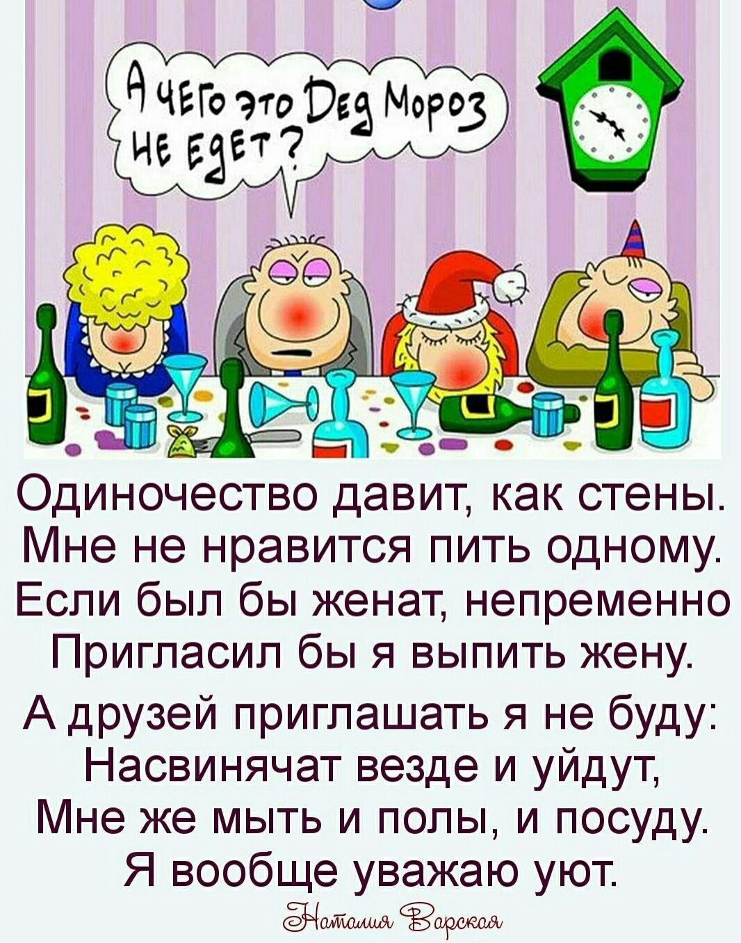 А чего это Ded Мороз не едет?
Одиночество давит, как стены.
Мне не нравится пить одному.
Если был бы женат, непременно
Пригласил бы я выпить жену.
А друзей пригашать я не буду:
Насвиначат везде и уйдут,
Мне же мыть и полы, и посуду.
Я вообще уважаю уют.

Наташа Варская