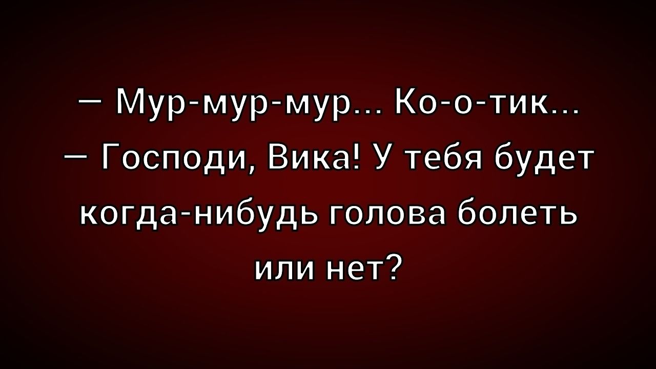 — Мур-мур-мур... Ко-о-тик...
— Господи, Вика! У тебя будет когда-нибудь голова болеть или нет?