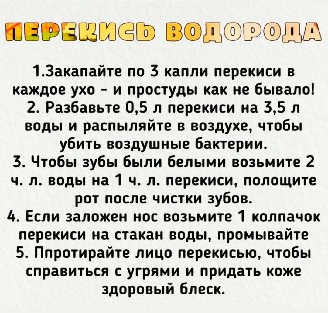 1. Закпайте по 3 капли перекиси в каждое ухо - и простуды как не бывало!\n2. Разбавьте 0,5 л перекиси на 3,5 л воды и распыляйте в воздухе, чтобы убить воздушные бактерии.\n3. Чтобы зубы были белыми возьмите 2 ч. л. воды на 1 ч. л. перекиси, положите рот после чистки зубов.\n4. Если заложен нос возьмите 1 колпачок перекиси на стакан воды, промывайт