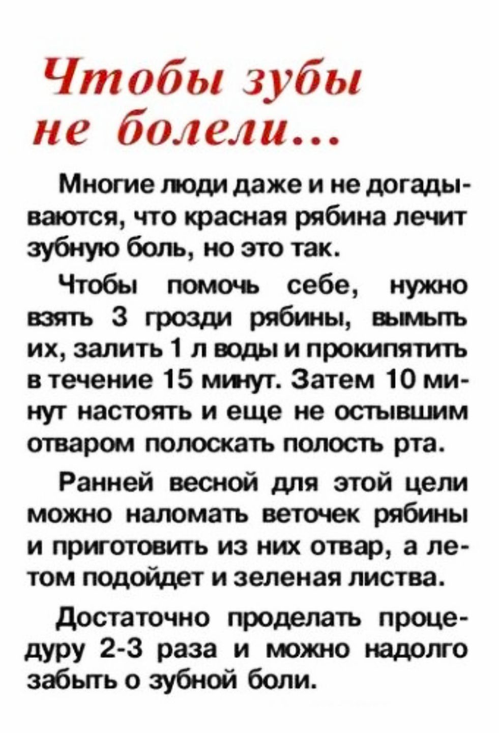 Чтобы зубы не болели...

Многие люди даже и не догадываются, что красная рябина лечит зубную боль, но это так.
Чтобы помочь себе, нужно взять 3 грозди рябины, вымыть их, залить 1 л воды и прокипятить в течение 15 минут. Затем 10 минут настоять и еще не остывшим отваром полоскать полость рта.
Ранней весной для этой цели можно ломать веточек рябины и