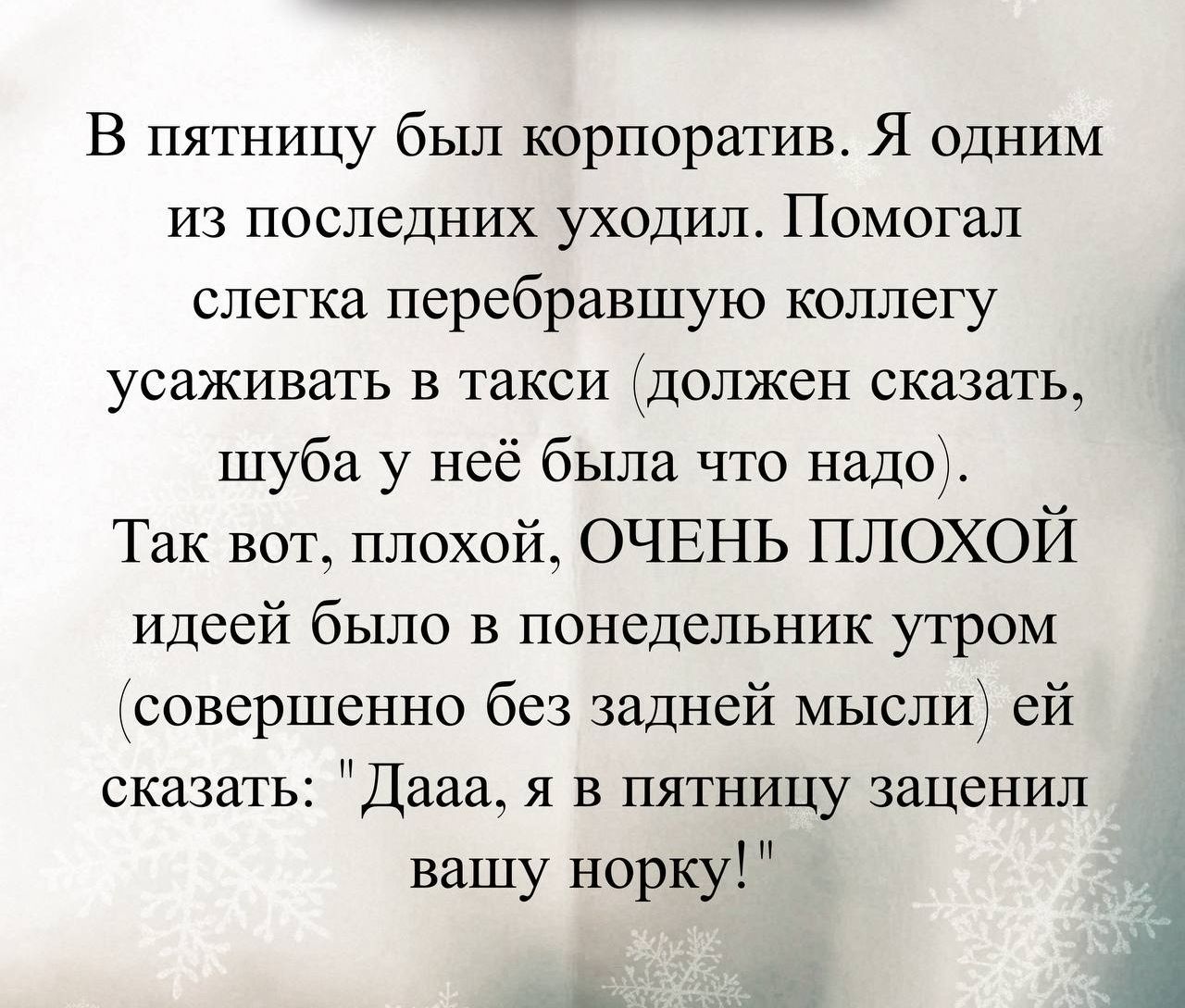 В пятницу был корпоратив. Я одним из последних уходил. Помогал слегка перевбравшую коллегу усаживать в такси (должен сказать, шуба у неё была что надо). Так вот, плохой, ОЧЕНЬ ПОХОЙ идеей было в понедельник утром (совершенно без задней мысли) ей сказать: 