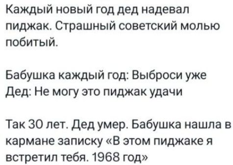 Каждый новый год дед надевал пиджак. Страшный советский молью побитый.

Бабушка каждый год: Выброси уже

Дед: Не могу это пиджак удачи

Так 30 лет. Дед умер. Бабушка нашла в кармане записку «В этом пиджаке я встретил тебя. 1968 год»
