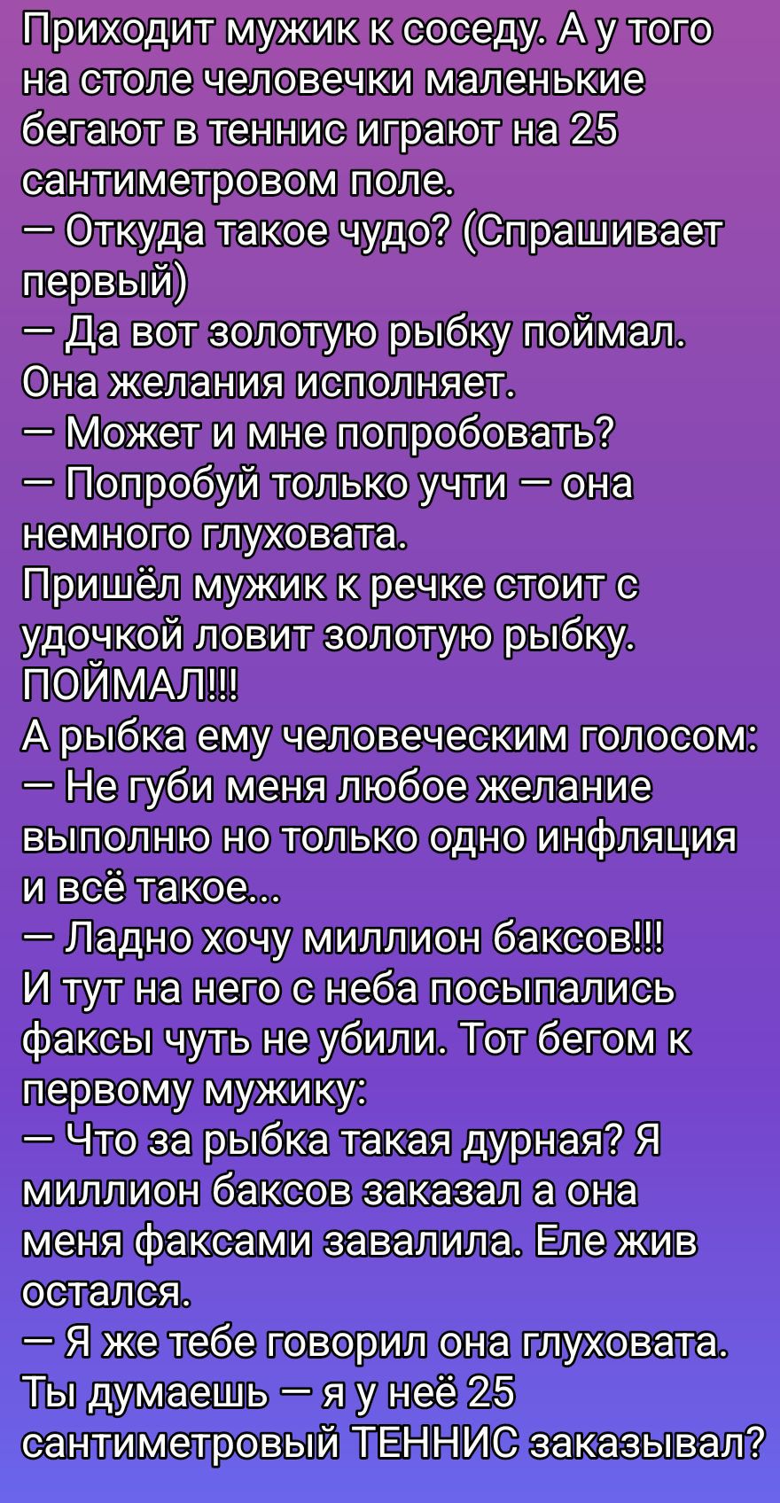 Приходит мужик к соседу. А у того на столе человечки маленькие бегают в теннис играют на 25 сантиметровом поле. 
— Откуда такое чудо? (Спрaшивает первый)
— Да вот золотую рыбку поймал. Она желания исполняет.
— Может и мне попробовать?
— Попробуй только учти — она немножко глуховатa.
Пришёл мужик к речке стоит с удочкой ловит золотую рыбку. ПОЙМАЛ!!