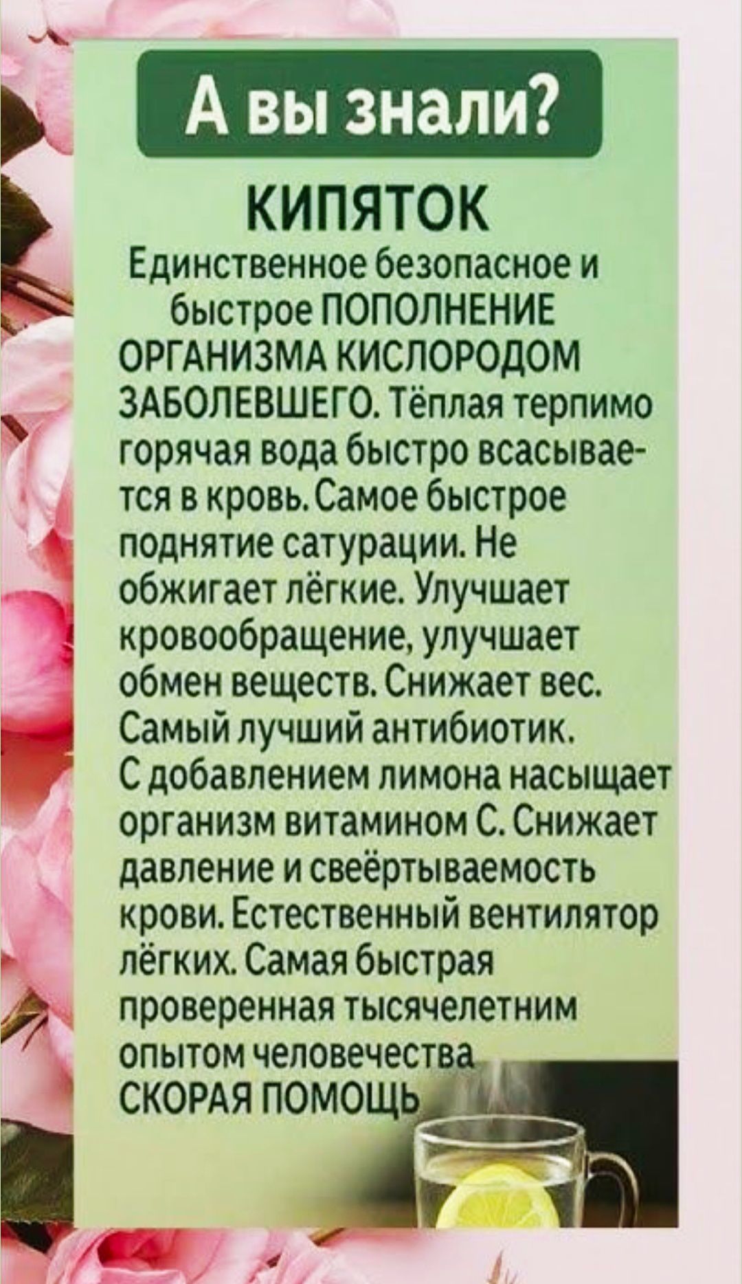 А вы знали?\nКИПЯТОК\nЕдинственное безопасное и быстрое пополнение организма кислородом ЗАБОЛЕВШЕГО. Тёплая терм... горячая вода быстро всасывается в кровь. Самое быстрое поднятие сатурации. Не обжигает лёгкие. Улучшает кровообращение, улучшает обмен веществ. Снижает вес. Самый лучший антибиотик. С добавлением лимона насыщает организм витамином C. 