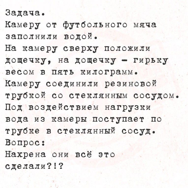Задача.
Камеру от футбольного мяча заполнили водой.
На камеру сверху положили дощечку, на дощечку - гирьку весом в пять килограммов.
Камеру соединили резиновой трубкой со стеклянным сосудом.
Под воздействием нагрузки вода из камеры поступает по трубке в стеклянный сосуд.
Вопрос:
Нахрена они всё это сделали?!?
