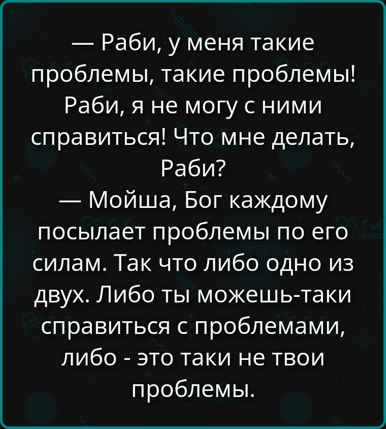 — Раби, у меня такие проблемы, такие проблемы! Раби, я не могу с ними справиться! Что мне делать, Рабби? 
— Мойша, Бог каждому посылает проблемы по его силам. Так что либо одно из двух. Либо ты можешь таки справиться с проблемами, либо - это такие не твои проблемы.