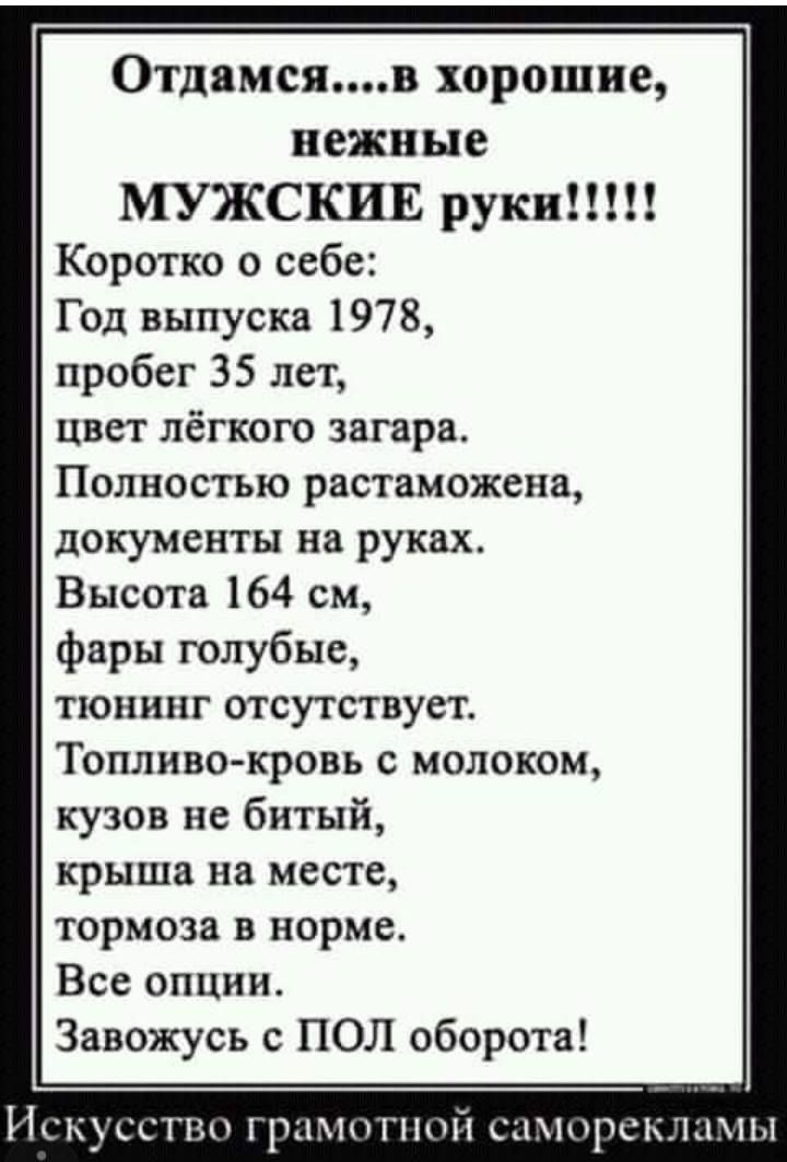Отдамся.....в хорошие, нежные МУЖСКИЕ руки!!!!!
Коротко о себе:
Год выпуска 1978,
пробег 35 лет,
цвет лёгкого загара.
Полностью растаможена,
документы на руках.
Высота 164 см,
фары голубые,
tонинг отсутствует.
Топливо-кровь с молоком,
кузов не битый,
крыша на месте,
тормоза в норме.
Все опции.
Завожусь с ПОЛ оборота!
Искусство грамотной саморекламы