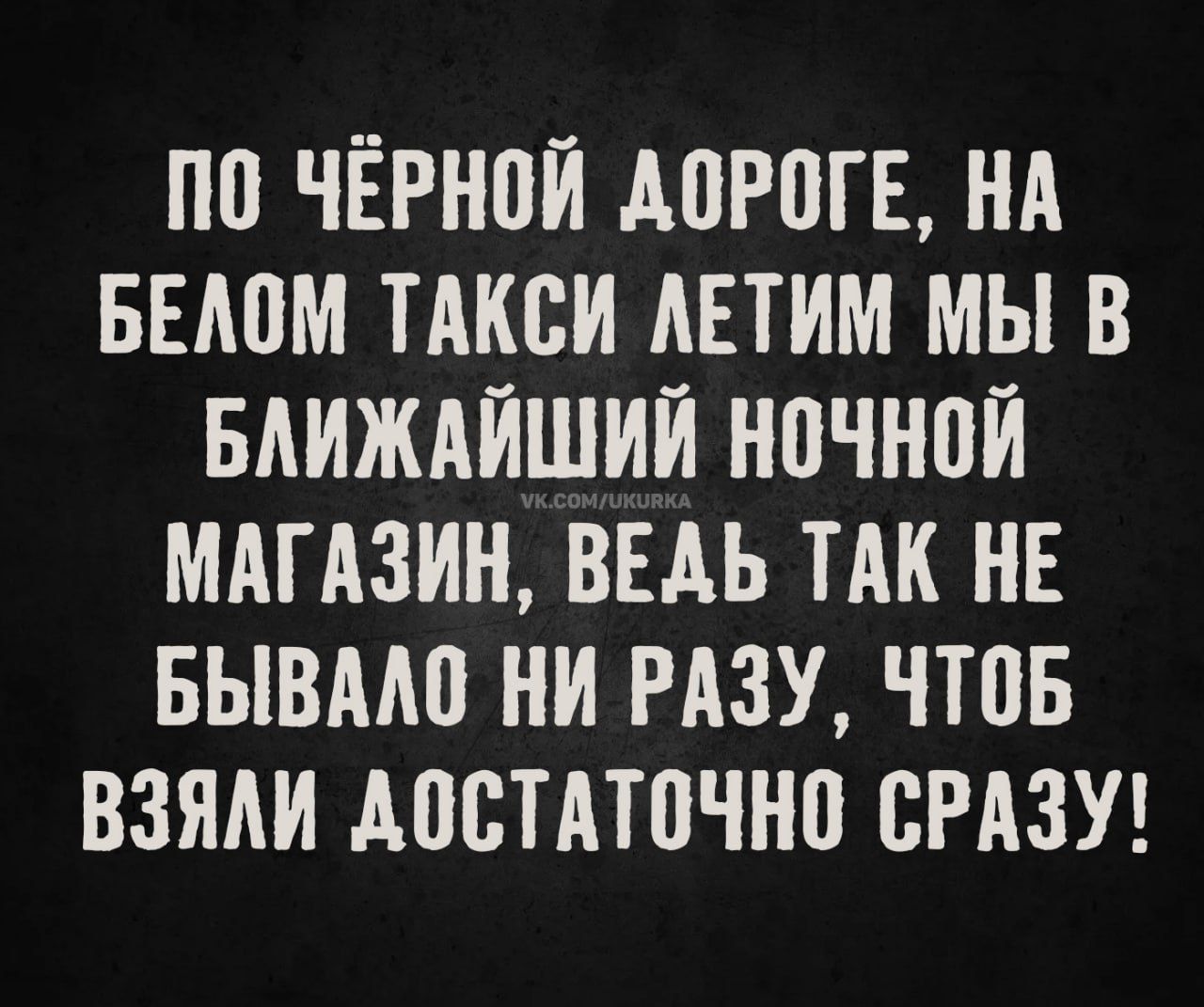 ПО ЧЁРНОЙ ДОРОГЕ, НА БЕЛОМ ТАКСИ ЛЕТИМ МЫ В БЛИЖАЙШИЙ НОЧНОЙ МАГАЗИН, ВЕДЬ ТАК НЕ БЫВАЛО НИ РАЗУ, ЧТОБ ВЗЯЛИ ДОСТАТОЧНО СРАЗУ!
