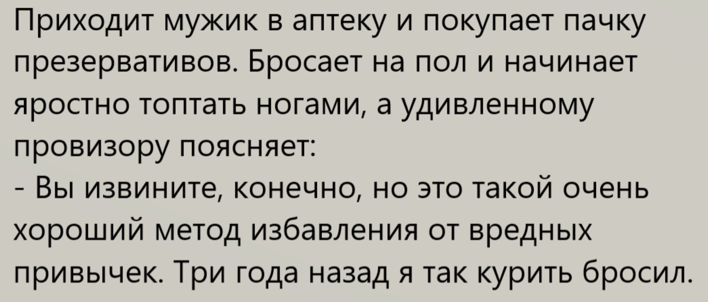 Приходит мужик в аптеку и покупает пачку презервативов. Бросает на пол и начинает яростно топтать ногами, а удивленному провизору поясняет: - Вы извините, конечно, но это такой очень хороший метод избавления от вредных привычек. Три года назад я так курить бросил.
