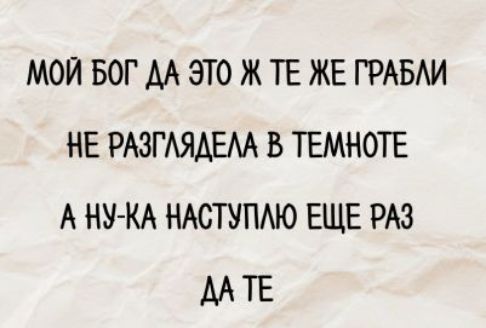 МОЙ БОГ ДА ЭТО ЖЕ ТЕ ЖЕ ГРАБЛИ
НЕ РАЗГЛЯДЕЛА В ТЕМНОТЕ
А НУ-КА НАСТУПЛЛЮ ЕЩЕ РАЗ
ДА ТЕ