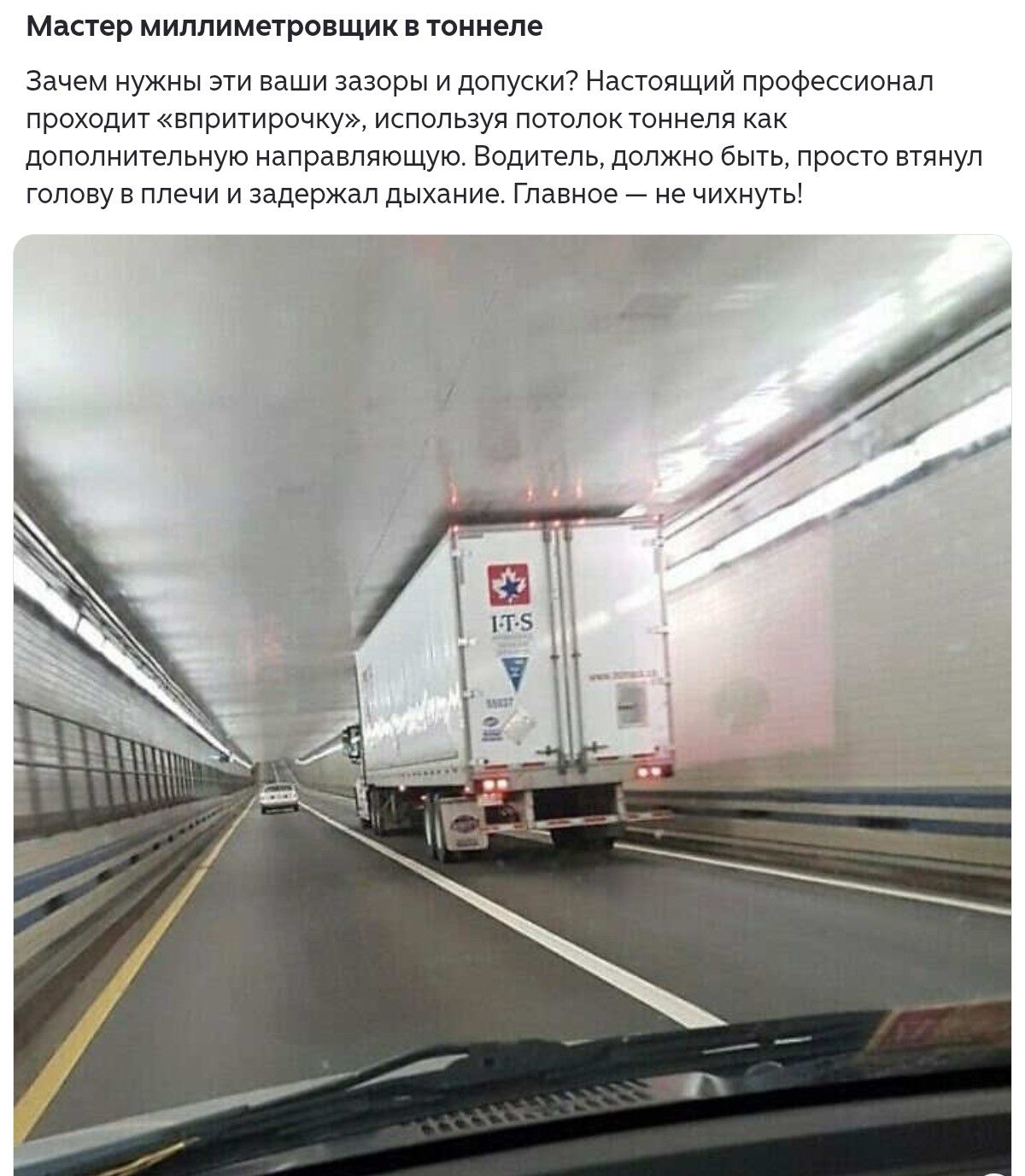 Мастер миллиметровщик в тоннеле

Зачем нужны эти ваши зазоры и допуски? Настоящий профессионал проходит «впритирочку», используя потолок тоннеля как дополнительную направляющую. Водитель, должно быть, просто вытянул голову в плечи и задержал дыхание. Главное — не чихнуть!