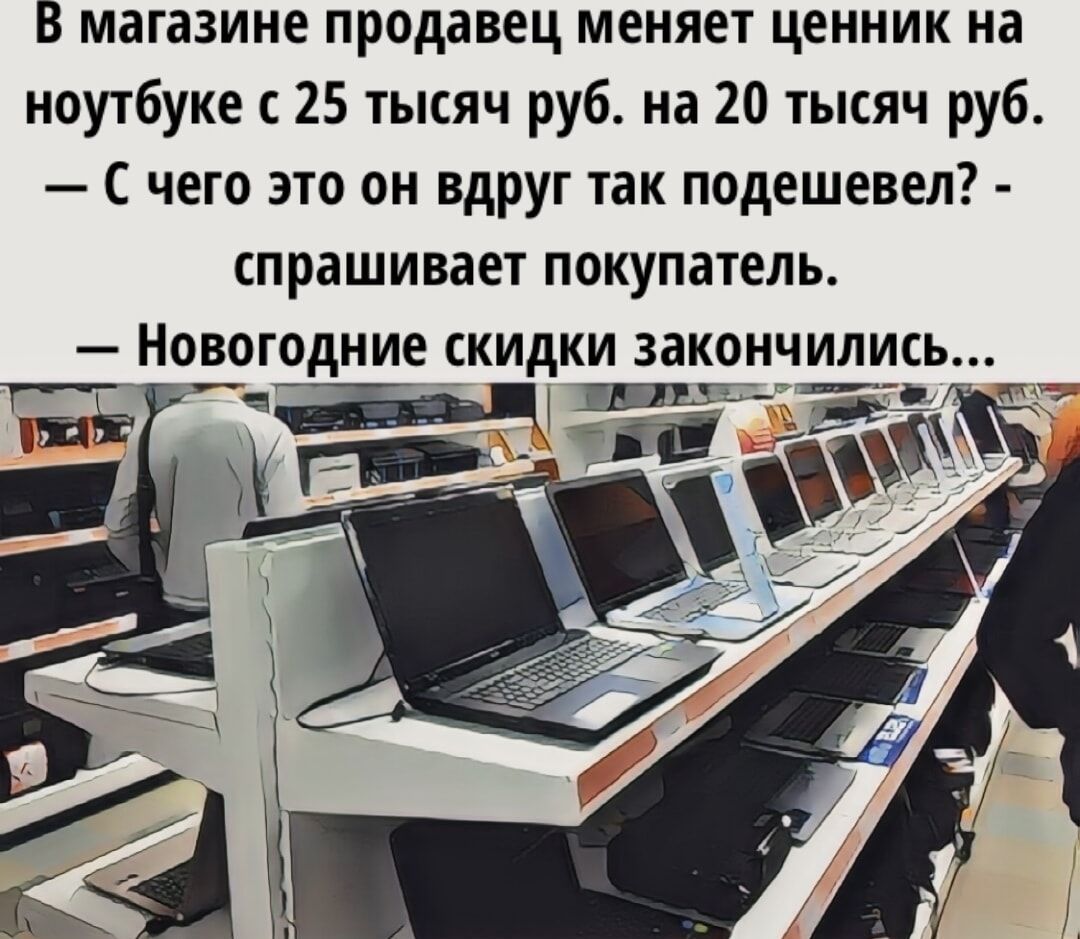 В магазине продавец меняет ценник на ноутбуке с 25 тысяч руб. на 20 тысяч руб.\n— С чего это он вдруг так подешевел? - спрашивает покупатель.\n— Новогодние скидки закончились...