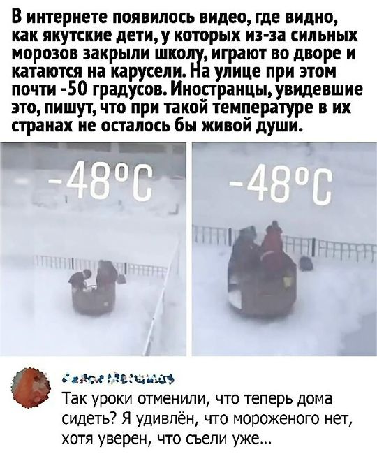 В интернете появилось видео, где видно, как якутские дети, у которых из-за сильных морозов закрыли школу, играют во дворе и катаются на карусели. На улице при этом почти -50 градусов. Иностранцы, увидевшие это, пишут, что при такой температуре в их странах не осталось бы живой души. -48°C  -48°C  Так уроки отменили, что теперь дома сидеть? Я удивлё