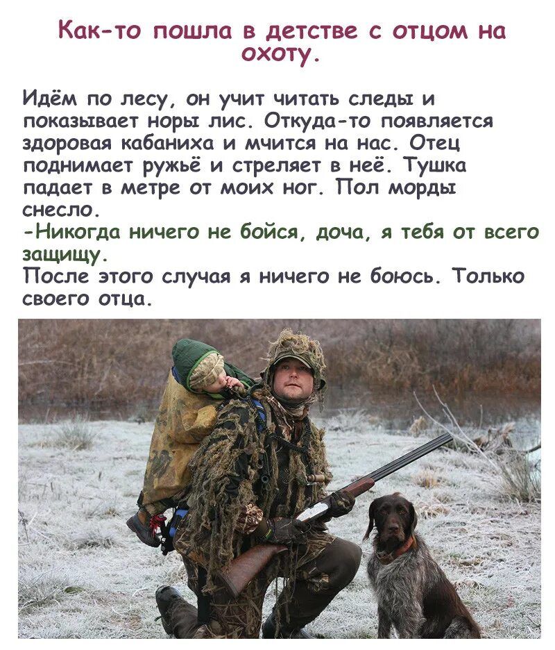 Как-то пошла в детстве с отцом на охоту. Идём по лесу, он учит читать следы и показывает норы лис. Откуда-то появляется здоровая кабаниха и мыслями на нас. Отец поднимает ружьё и стреляет в неё. Тушка падает в метре от моих ног. Пол морды сломано. - Никогда ничего не бойся, дочка, я тебя от всего защищу. После этого случая я ничего не боюсь. Только