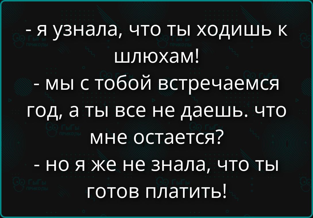 - я узнала, что ты ходишь к шлюхам!
- мы с тобой встречаемся год, а ты все не даешь. что мне остается?
- но я же не знала, что ты готов платить!
