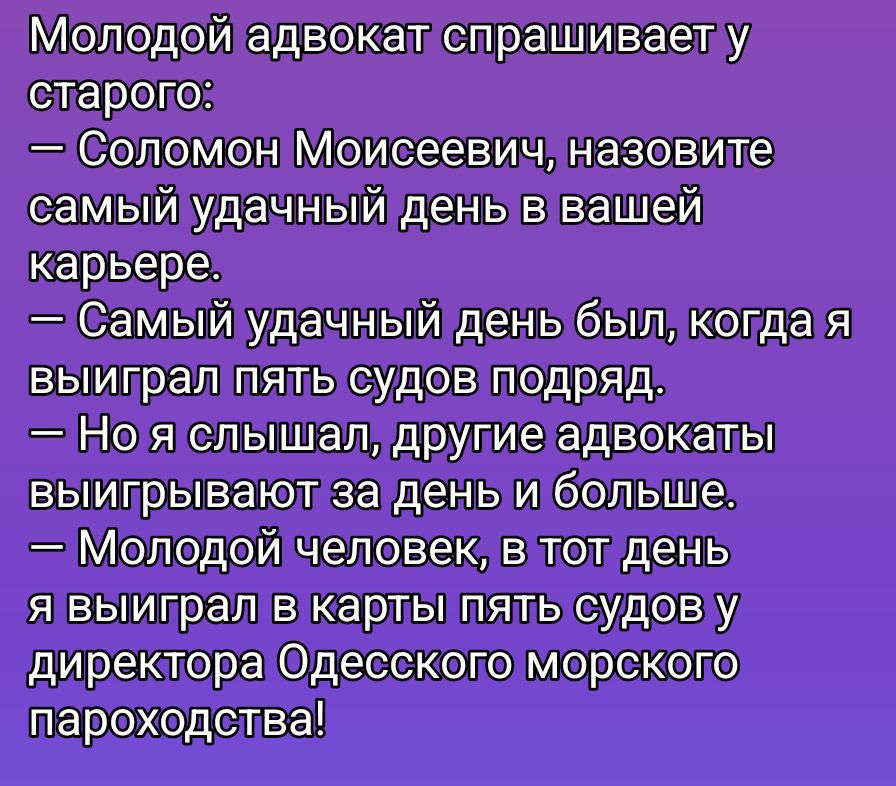Молодой адвокат спрашивает у старого:
— Соломон Моисеевич, назовите самый удачный день в вашей карьере.
— Самый удачный день был, когда я выиграл пять судов подряд.
— Но я слышал, другие адвокаты выигрывают за день и больше.
— Молодой человек, в тот день я выиграл в карты пять судов у директора Одесского морского пароходства!
