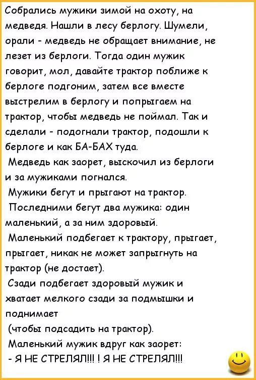 Собрались мужики зимой на охоту, на медведя. Нашли в лесу берлогу. Шумели, орали - медведь не обращает внимание, не лезет из берлоги. Тогда один мужик говорит, мол, давайте трактор ближе к берлоге подгонём, затем все вместе выстрелим в берлогу и попрыгаем на трактор, чтобы медведь не поймал. Так и сделали - подогнали трактор, подошли к берлоге и ка