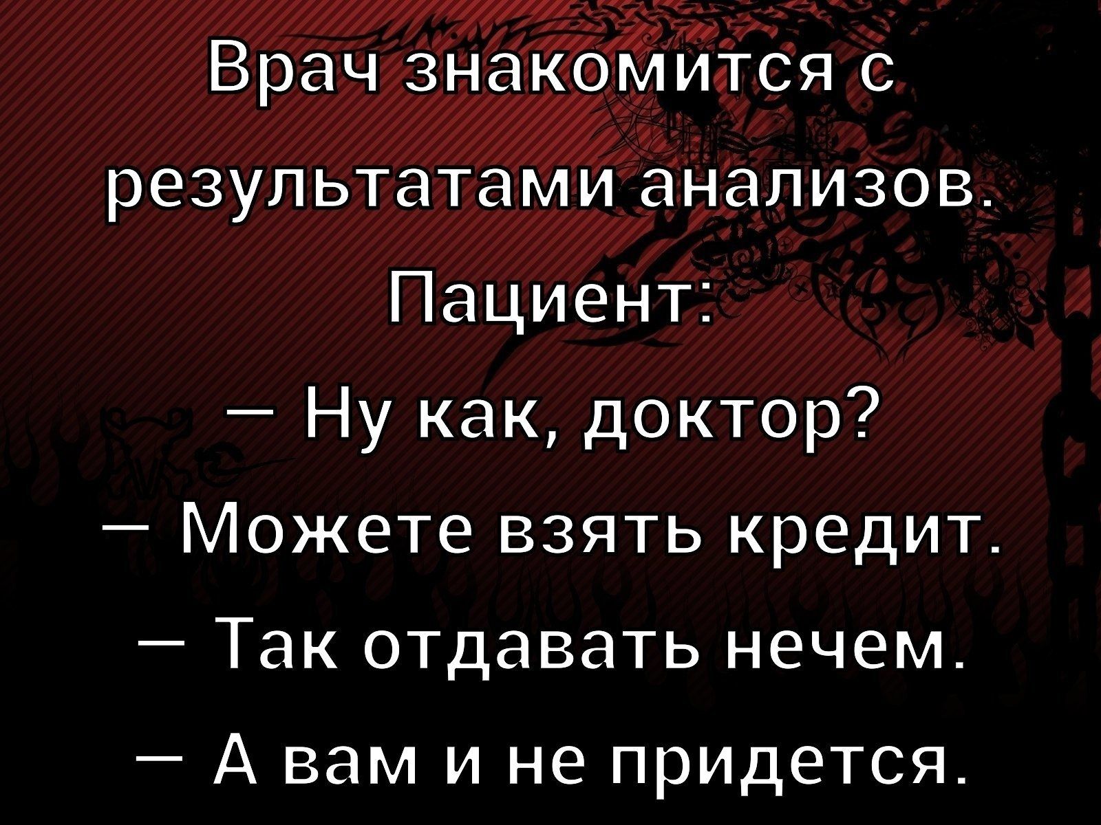 Врач знакомится с результатами анализов. Пациент: — Ну как, доктор? — Можете взять кредит. — Так отдавать нечем. — А вам и не придется.