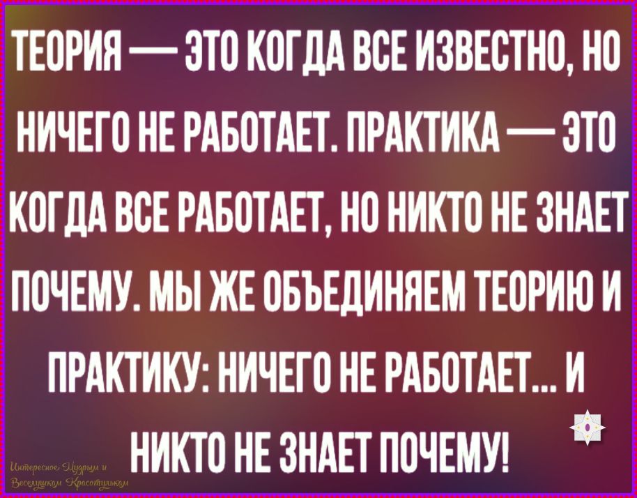 ТЕОРИЯ — ЭТО КОГДА ВСЕ ИЗВЕСТНО, НО НИЧЕГО НЕ РАБОТАЕТ. ПРАКТИКА — ЭТО КОГДА ВСЕ РАБОТАЕТ, НО НИКТО НЕ ЗНАЕТ ПОЧЕМУ. МЫ ЖЕ ОБЪЕДИНЯЕМ ТЕОРИЮ И ПРАКТИКУ: НИЧЕГО НЕ РАБОТАЕТ... И НИКТО НЕ ЗНАЕТ ПОЧЕМУ!