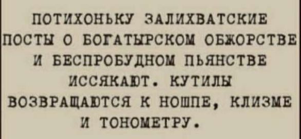 ПОТИХОНЬКУ ЗАЛИХВАТСКИЕ ПОСТЫ О БОГАТЫРСКОМ ОБЖОРОСТВЕ И БЕСПРОБУДНОМ ПЬЯНСТВЕ ИСЯКАЮТ. КУТЫ ЛОЗВРАЩАЮТСЯ К НЮШПЕ, КЛИЗМЕ И ТОМЕТРУ.