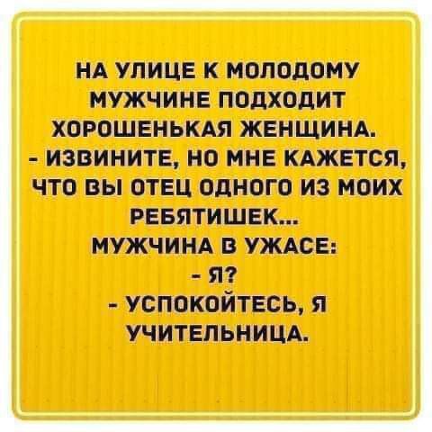 НА УЛИЦЕ К МОЛОДОМУ МУЖЧИНЕ ПОДХОДИТ ХОРОШЕНЬКАЯ ЖЕНЩИНА. - ИЗВИНИТЕ, НО МНЕ КАЖЕТСЯ, ЧТО ВЫ ОТЕЦ ОДНОГО ИЗ МОИХ РЕБЯТИШЕК... МУЖЧИНА В УЖАСЕ: - Я? - УСПОКОЙТЕСЬ, Я УЧИТЕЛЬНИЦА.