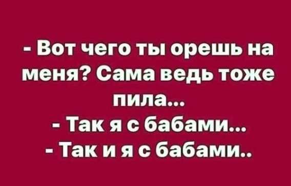 - Вот чего ты орешь на меня? Сама ведь тоже пила... - Так я с бабами... - Так и я с бабами..
