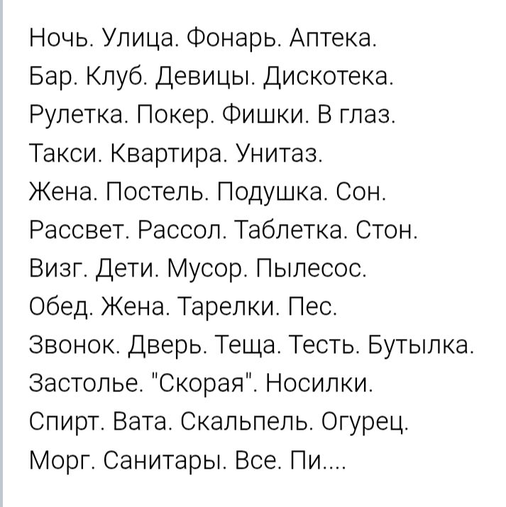 Ночь. Улица. Фонаръ. Аптека. Бар. Клуб. Девицы. Дискотека. Рулетка. Покер. Фишки. В глаз. Такси. Квартира. Унитаз. Жена. Постель. Подушшка. Сон. Рассвет. Рассол. Таблетка. Стон. Визг. Дети. Мусор. Пылесос. Обед. Жена. Тарелки. Пес. Звонок. Дверь. Теша. Тесть. Бутылка. Застолье. “Скорая”. Носилки. Спирт. Вата. Скальпель. Огурец. Морг. Санитары. Все.