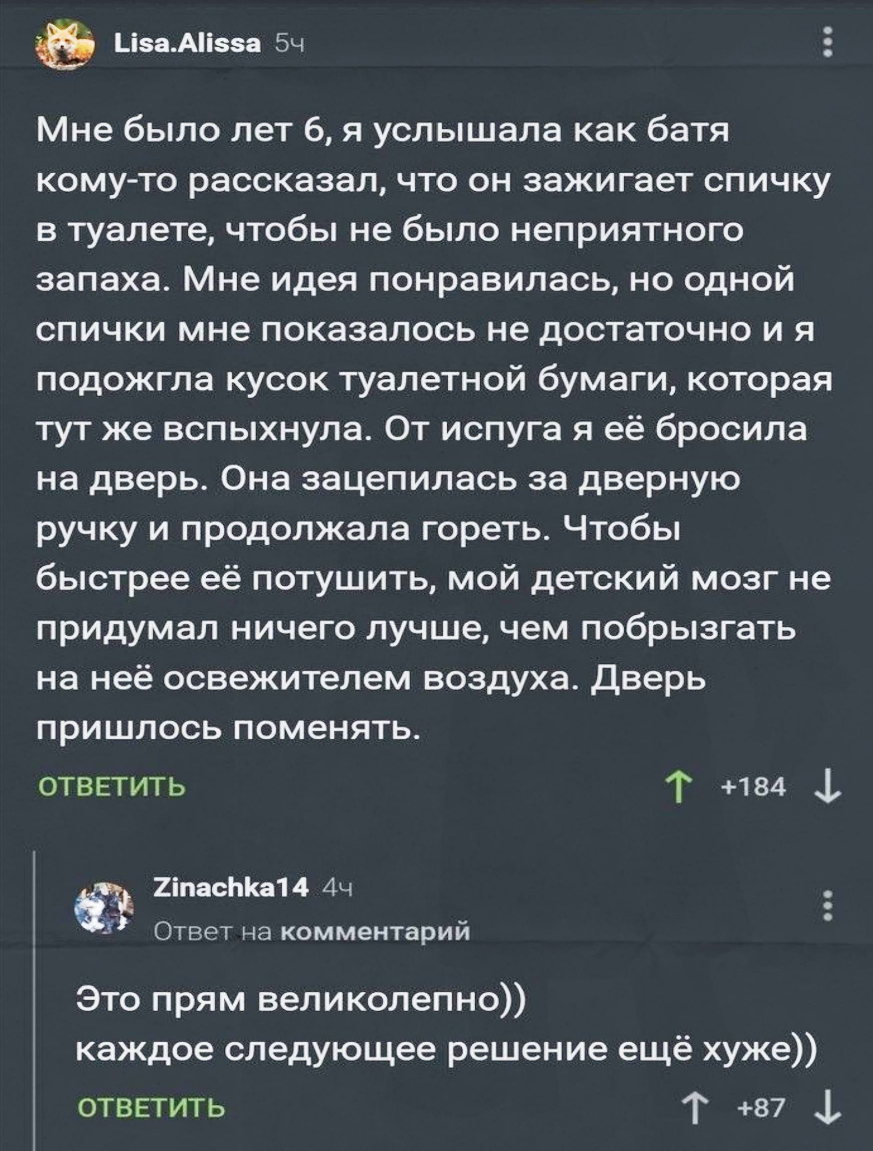 Мне было лет 6, я услышала как батя кому-то рассказал, что он зажигает спичку в туалете, чтобы не было неприятного запаха. Мне идея понравилась, но одной спички мне показалось не достаточно и я подождла кусок туалетной бумаги, которая тут же вспыхнула. От испуга я её бросила на дверь. Она зацепилась за дверную ручку и продолжала гореть. Чтобы быстр