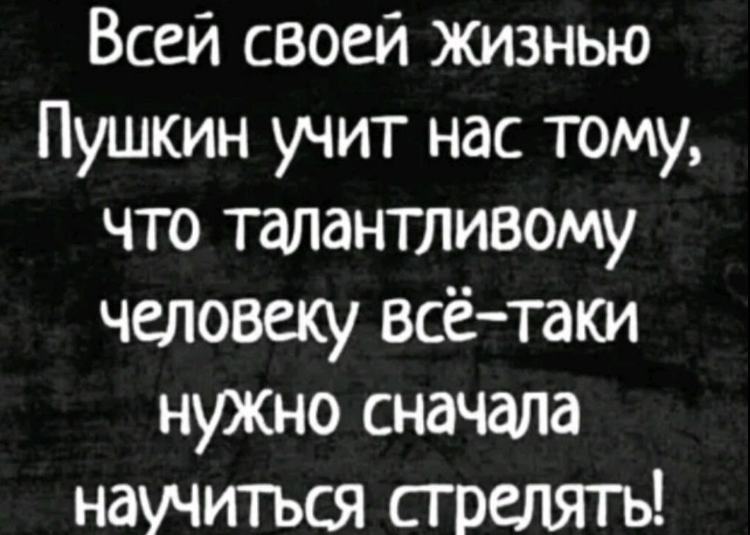Всей своей жизни Пушкин учит нас тому, что талантливому человеку всё-таки нужно сначала научиться стрелять!