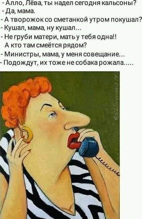 Алло, Лёва, ты надел сегодня кальсоны?
- Да, мама.
- А творожок со сметанкой утром покушал?
- Кушал, мама, ну кушал....
- Не груби матери, мать у тебя одна!!
- А кто там смеётся рядом?
- Министы, мама, у меня совещание...
- Подождут, их тоже не собака рожалa.....