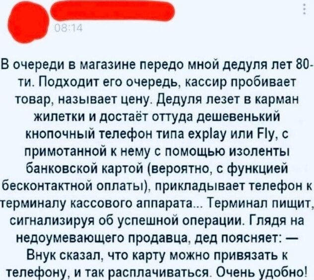 В очереди в магазине передо мной дедуля лет 80-ти. Подходит его очередь, кассир пробивает товар, называет цену. Дедуля лезет в карман жилетки и достает оттуда дешёвенький кнопочный телефон типа explay или Fly, с примотанной к нему банковской картой (вероятно, с функцией бесконтактной оплаты), прикладывает телефон к терминалу кассового аппарата... Т