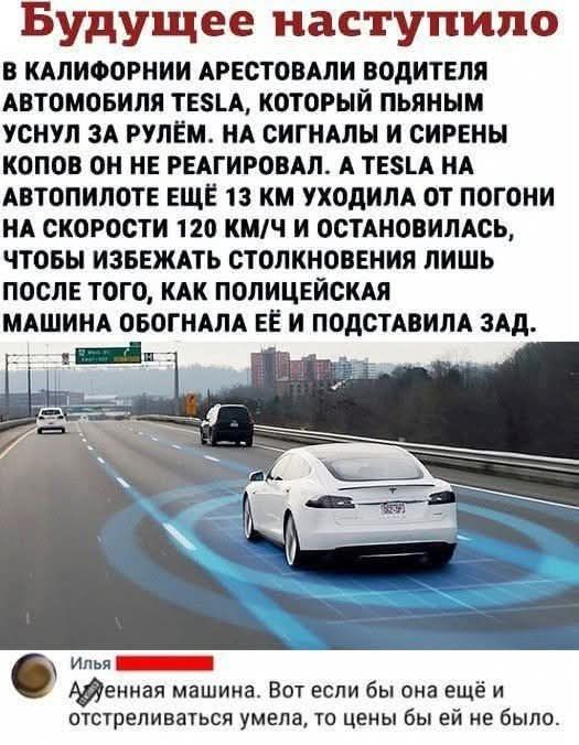 Будущее наступило\nВ КАЛИФОРНИИ АРЕСТОВАЛИ ВОДИТЕЛЯ АВТОМОБИЛЯ TESLA, КОТОРЫЙ ПЬЯНЫМ УСНУЛ ЗА РУЛЕМ. НА СИГНАЛЫ И СИРЕНЫ КОПОВ ОН НЕ РЕАГИРОВАЛ. А TESLA НА АВТОПИЛОТЕ ЕЩЁ 13 КМ УХОДИЛА ОТ ПОГОНЫ НА СКОРОСТИ 120 КМ/Ч И ОСТАНОВАЛАСЬ, ЧТОБЫ ИЗБЕЖАТЬ СТОЛКНОВЕНИЯ ЛИШЬ ПОСЛЕ ТОГО, ПОКАКА ПОЛИЦЕЙСКАЯ МАШИНА ОБОГНАЛА ЕЁ И ПОДСТАВИЛА ЗАД.