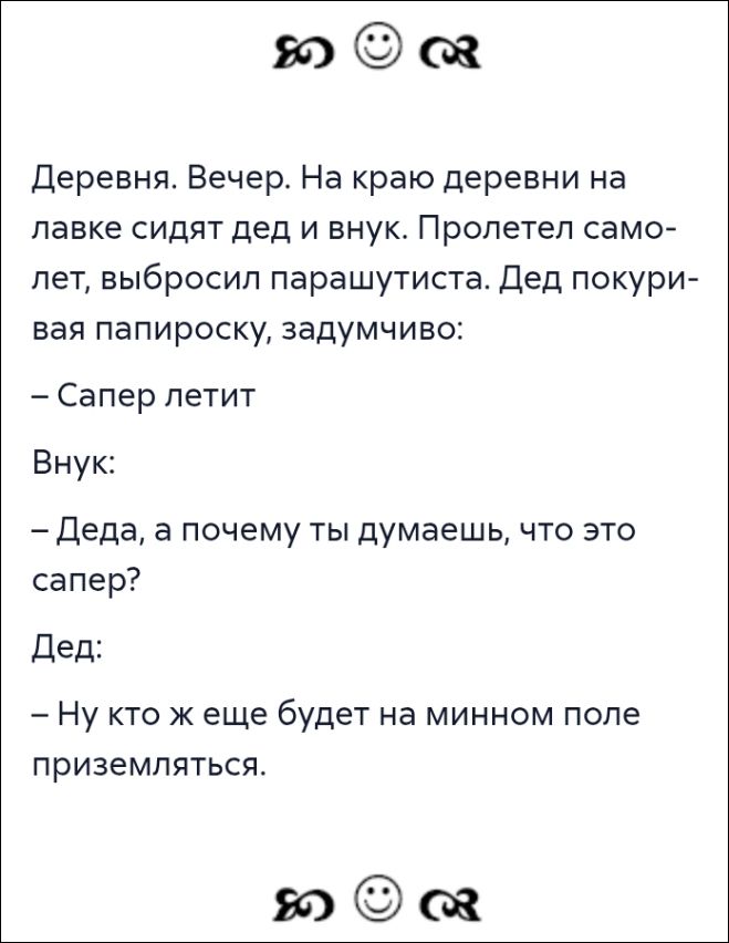 Деревня. Вечер. На краю деревни на лавке сидят дед и внук. Пролетел самолёт, выбросил парашютиста. Дед покуривая папироску, задумчиво:
— Сапер летит

Внук:
— Деда, а почему ты думаешь, что это сапер?
Дед:
— Ну кто же еще будет на минном поле приземляться.