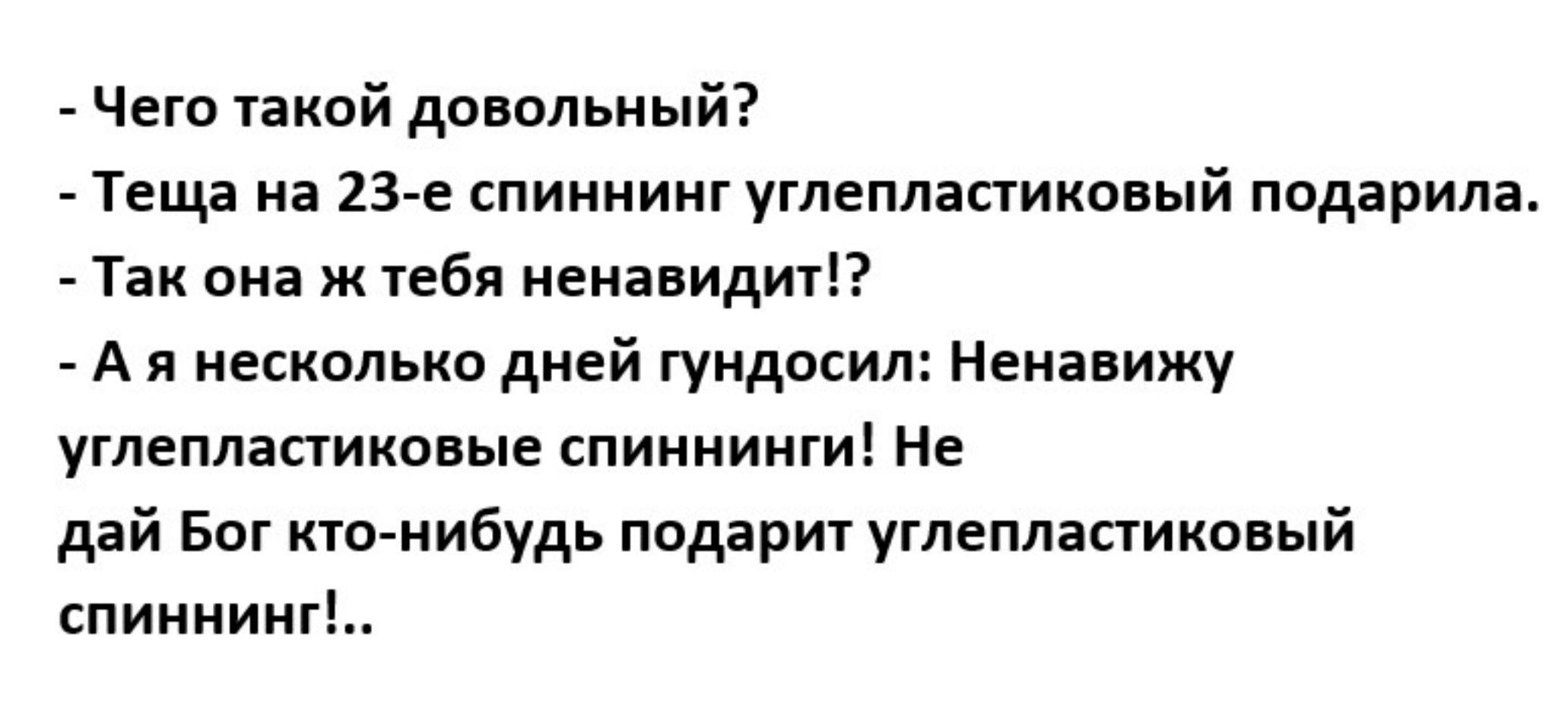 - Чего такой довольный?
- Теща на 23-е спиннинг углепластиковый подарила.
- Так она же тебя ненавидит!?
- А я несколько дней гундосил: Ненавижу углепластиковые спиннинги! Не дай Бог кто-нибудь подарит углепластиковый спиннинг!!