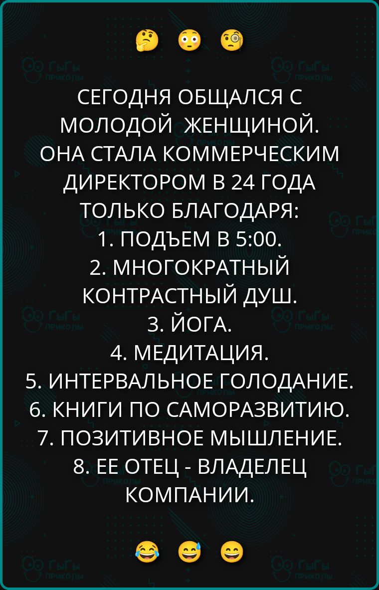 СЕГОДНЯ ОБЩАЛСЯ С МОЛОДОЙ ЖЕНЩИНОЙ. ОНА СТАЛА КОММЕРЧЕСКИМ ДИРЕКТОРОМ В 24 ГОДА ТОЛЬКО БЛАГОДАРЯ:
1. ПОДЬЕМ В 5:00.
2. МНОГОКРАТНЫЙ КОНТРАСТНЫЙ ДУШ.
3. ЙОГА.
4. МЕДИТАЦИЯ.
5. ИНТЕРВАЛЬНОЕ ГОЛОДАНИЕ.
6. КНИГИ ПО САМОРАЗВИТИЮ.
7. ПОЗИТИВНОЕ МЫШЛЕНИЕ.
8. ЕЕ ОТЕЦ - ВЛАДЕЛЕЦ КОМПАНИИ.
😂 😂 😅