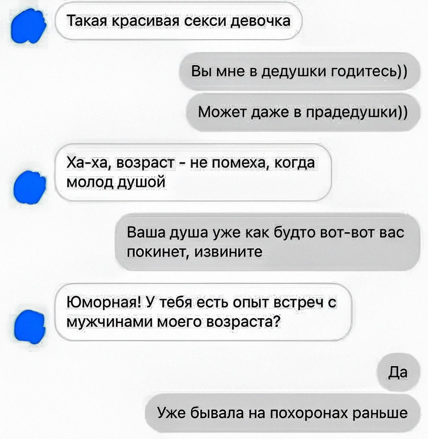 Такaя красивая сексуальная девушка
Вы мне в дедушку годитесь))
Может даже в праеддушки))
Ха-ха, возраст - не помеха, когда молод душой
Ваша душа уже как будто вот-вот вас покинет, извините
Юморная! У тебя есть опыт встреч с мужчинами моего возраста?
Да
Уже бывала на похоронах раньше