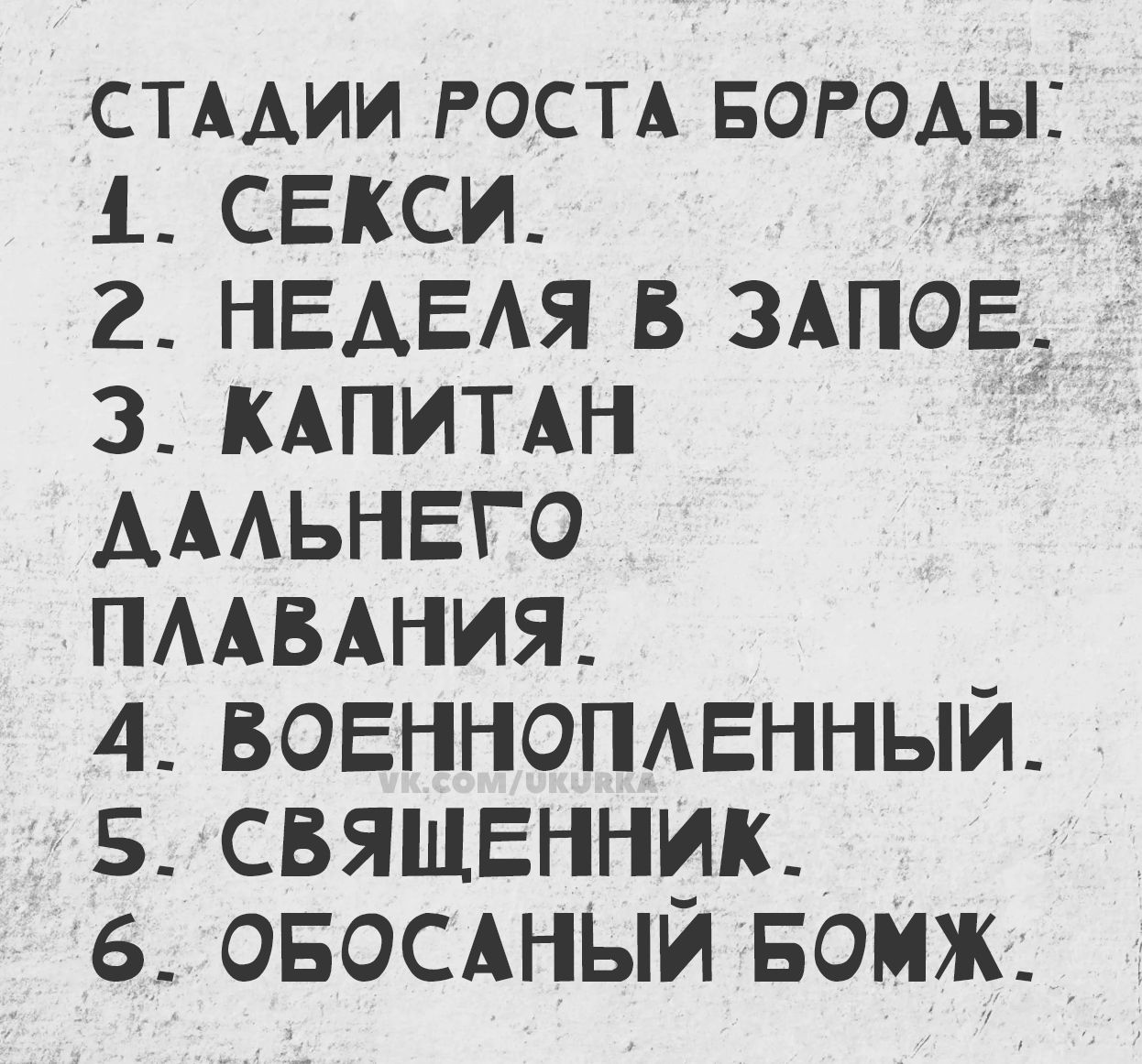 СТАДИИ РОСТА БОРОДЫ:\n1. СЕКСИ.\n2. НЕДЕЛЯ В ЗАПОЕ.\n3. КАПИТАН ДАЛЬНЕГО ПЛАВАНИЯ.\n4. ВОЕННОПЛЕННЫЙ.\n5. СВЯЩЕННИК.\n6. ОБОСАНЫЙ БОМЖ.
