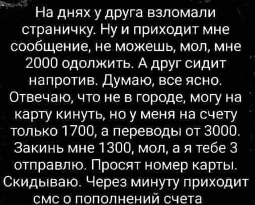 На днях у друга взломали страничку. Ну и приходит мне сообщение, не можешь, мол, мне 2000 одолжить. А друг сидит напротив. Думаю, все ясно. Отвечаю, что не в городе, могу на карту кинуть, но у меня на счёту только 1700, а переводы от 3000. Закинь мне 1300, мол, а я тебе 3 отправлю. Просят номер карты. Скидываю. Через минуту приходит sms о пополнени