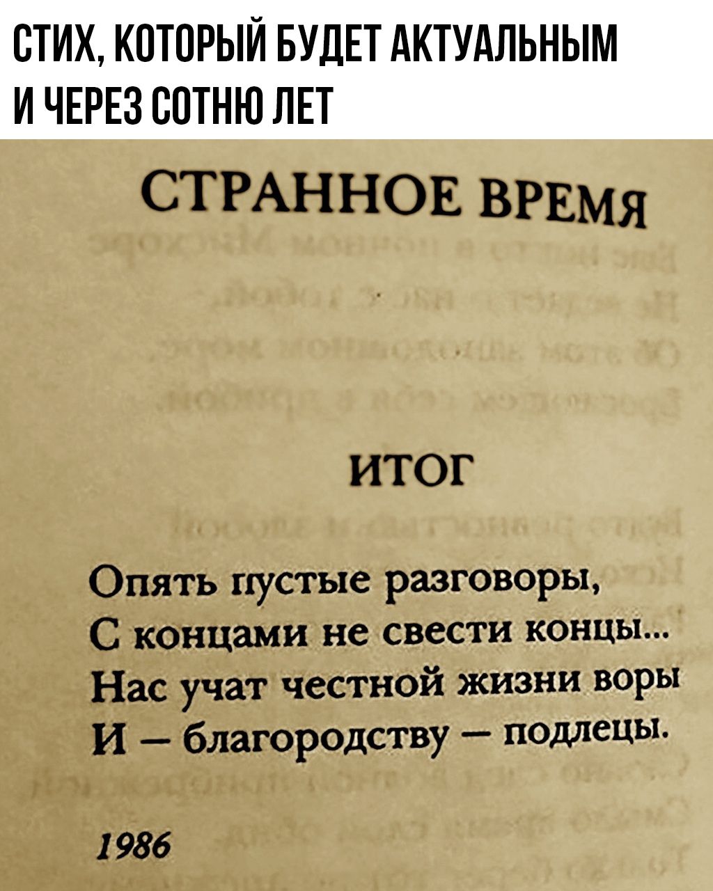 СТИХ, КОТОРЫЙ БУДЕТ АКТУАЛЬНЫМ И ЧЕРЕЗ СОТНЮ ЛЕТ
СТРАННОЕ ВРЕМЯ
ИТОГ
Опять пустые разговоры,
С концами не свести концы...
Нас учат честной жизни воры
И – благородство – подлецы.
1986