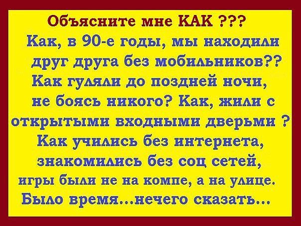 Объясните мне КАК ???\nКак, в 90-е годы, мы находили друг друга без мобильников??\nКак гуляли до поздней ночи, не боясь никого? Как, жили с открытыми входными дверьми ?\nКак учились без интернета, знакомились без соц сетей, игры были не на компе, а на улице.\nБыло время...ничего сказать...