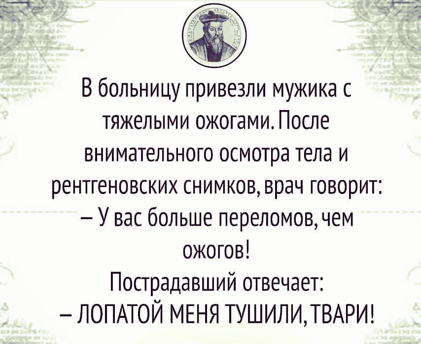 В больницу привезли мужика с тяжелыми ожогами. После внимательного осмотра тела и рентгеновских снимков, врач говорит: — У вас больше переломов, чем ожогов! Пострадавший отвечает: — ЛОПАТОЙ МЕНЯ ТУШИЛИ, ТВАРИ!