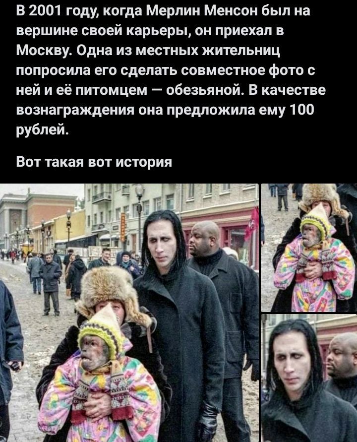 В 2001 году, когда Мерлин Менсон был на вершине своей карьеры, он приехал в Москву. Одна из местных жителей попросила его сделать совместное фото с ней и её питомцем — обезьяной. В качестве вознаграждения она предложила ему 100 рублей.
Вот такая вот история