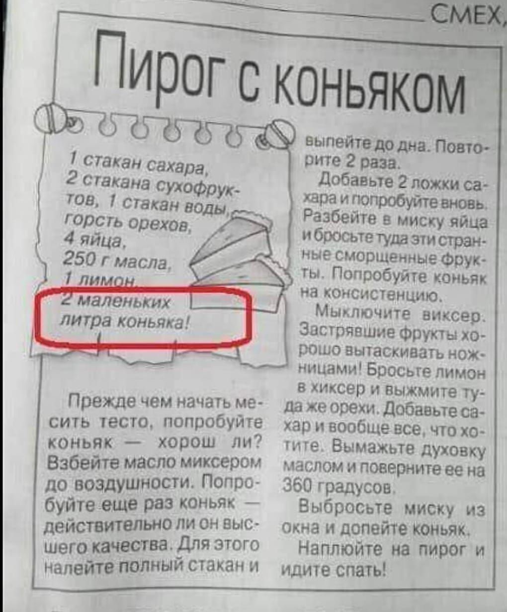 Пирог с коньяком
1 стакан сахара,
2 стакана сухофруктов,
1 стакан воды,
горсть орехов,
4 яйца,
250 г масла,
1 лимон,
2 маленьких литра коньяка!

Прежде чем начать месить тесто, попробуйте коньяк — хороший ли? Взбейте масло миксером до воздушности. Попробуйте еще раз коньяк действительно ли он высокого качества. Для этого налейте полный стакан и…