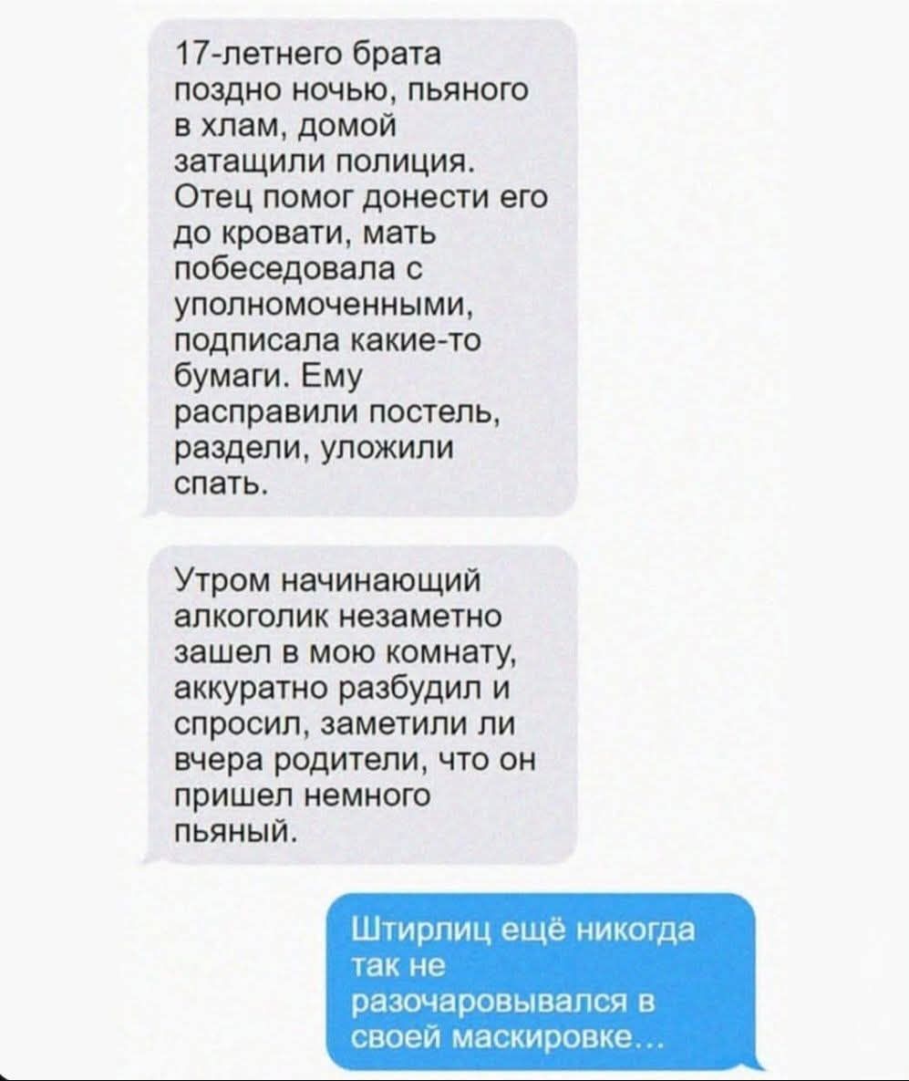 17-летнего брата поздно ночью, пьяного в хлам, домой затищили полиция. Отец помог донести его до кровати, мать побеседовала с уполномоченными, подписала какие-то бумаги. Ему расправили постель, раздели, уложили спать.

Утром начинающий алкоголик незаметно зашел в мою комнату, аккуратно разбудил и спросил, заметили ли вчера родители, что он пришел н