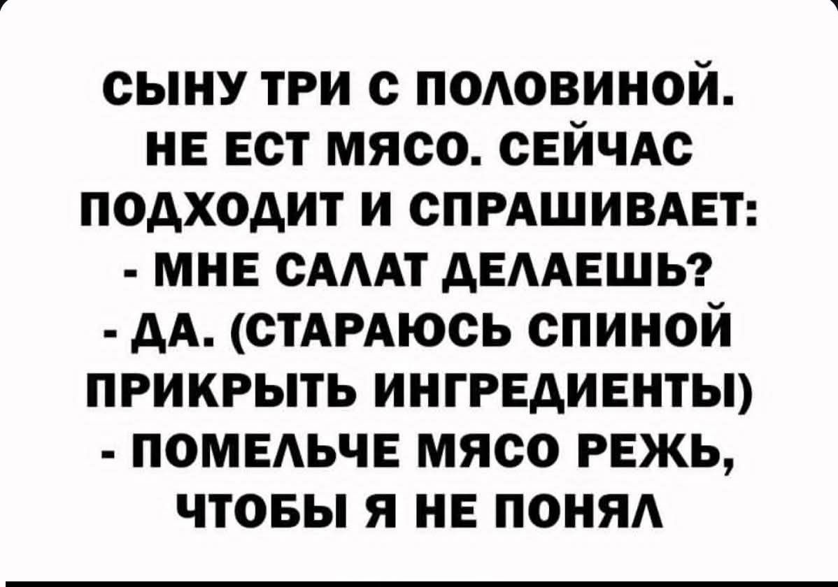 СЫНУ ТРИ С ПОЛОВИНОЙ.
НЕ ЕСТ МЕСО. СЕЙЧАС
ПОДХОДИТ И СПРАШИВАЕТ:
- МНЕ САЛАТ ДЕЛАЕШЬ?
- ДА. (СТАРАЮСЬ СПИНОЙ
ПРИКРЫТЬ ИНГРЕДИЕНТЫ)
- ПОМЕЛЬЧЕ МЯСО РЕЖЬ,
ЧТОБЫ Я НЕ ПОНЯЛ
