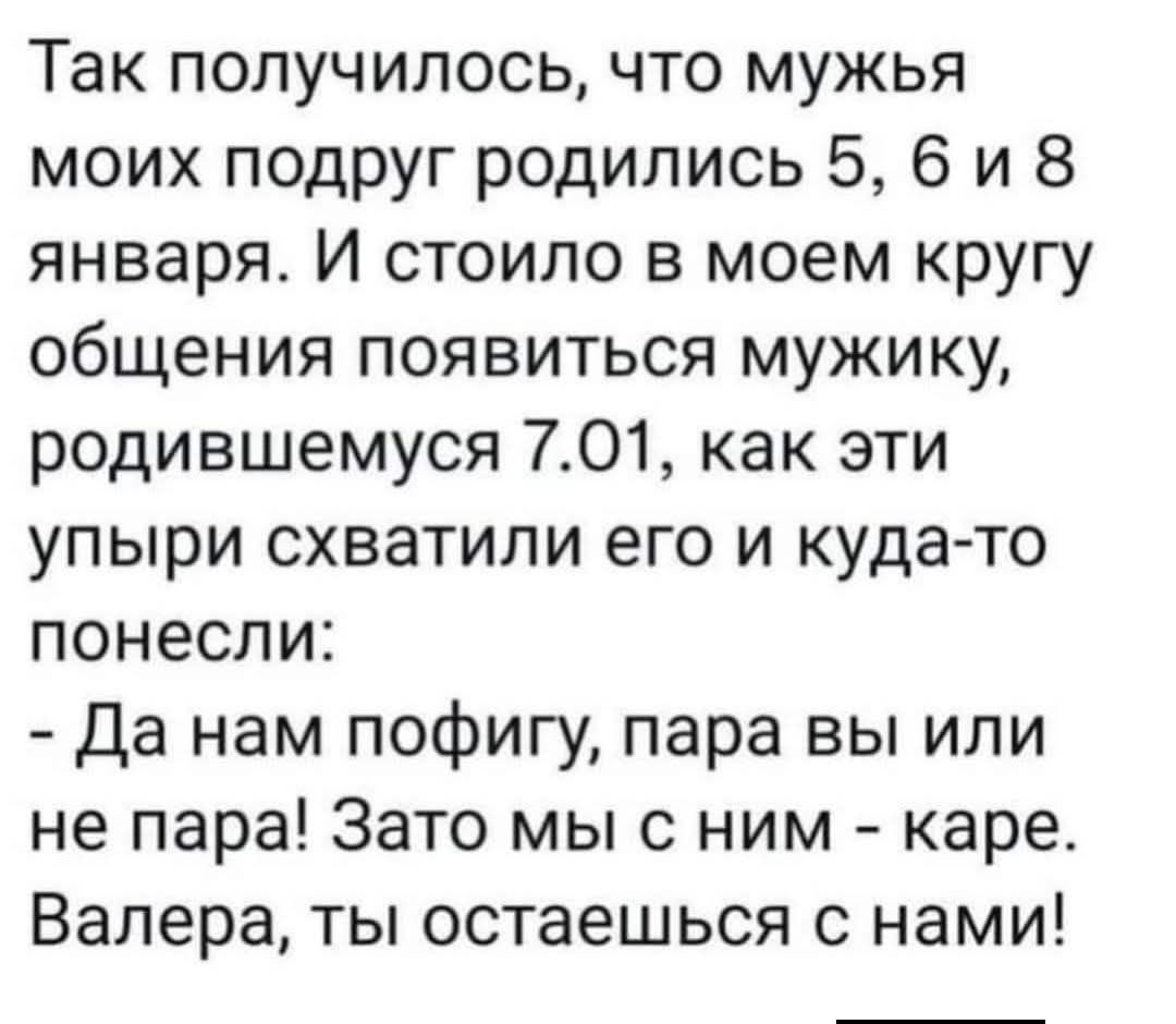 Так получилось, что мужья моих подруг родились 5, 6 и 8 января. И стоило в моем кругу общения появиться мужику, родившемуся 7.01, как эти упыри схватили его и куда-то понесли: - Да нам пофигу, пара вы или не пара! Зато мы с ним - кара. Валера, ты остаешься с нами!