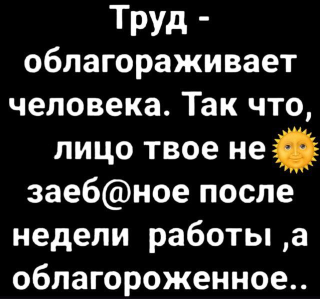 Труд - облагораживает человека. Так что, лицо твое не заеб@ное после недели работы, а облагораженное..