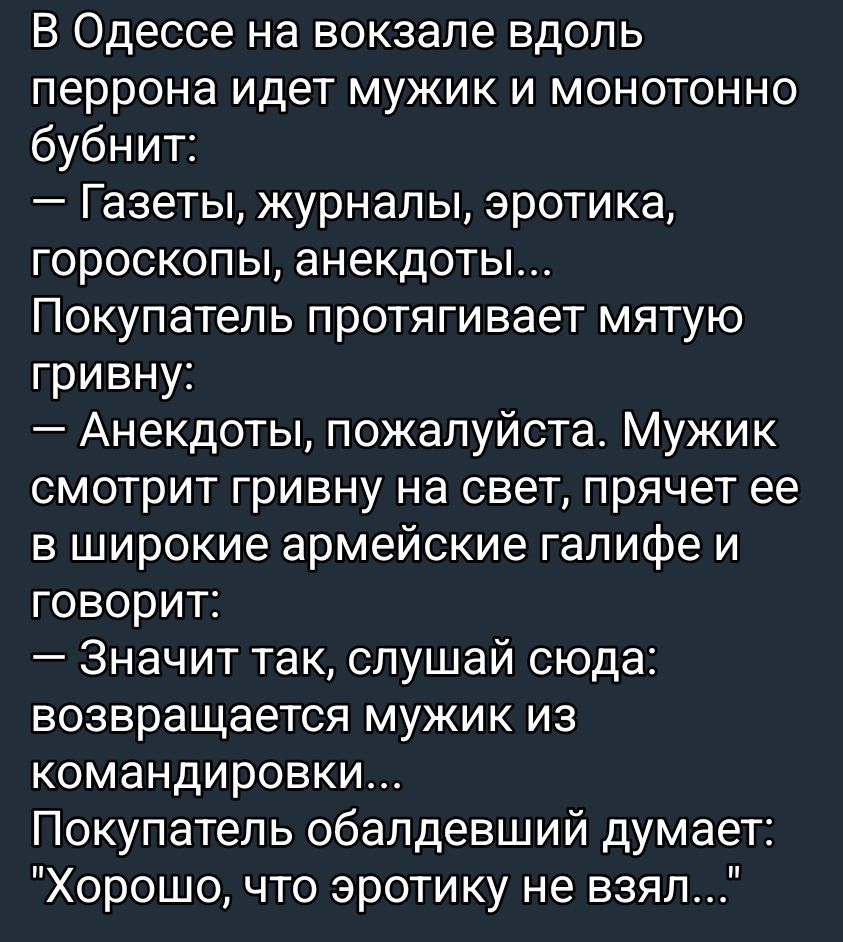 В Одессе на вокзале вдоль перрона идет мужик и монотонно бубнит: — Газеты, журналы, эротика, гороскопы, анекдоты... Покупатель протягивает мятую гривну: — Анекдоты, пожалуйста. Мужик смотрит гривну на свет, прячет ее в широкие армейские галки и говорит: — Значит так, слушай сюда: возвращается мужик из командировки... Покупатель обалдевший думает: 